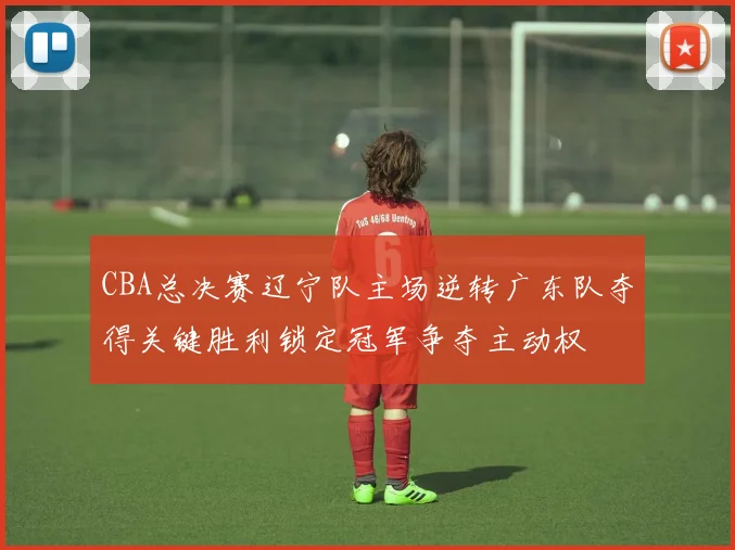 CBA总决赛辽宁队主场逆转广东队夺得关键胜利锁定冠军争夺主动权