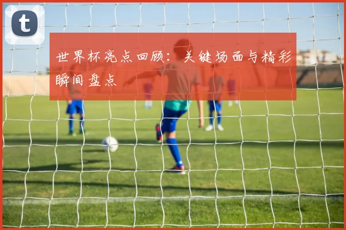 世界杯亮点回顾：关键场面与精彩瞬间盘点