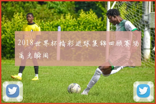 2018世界杯精彩进球集锦回顾赛场高光瞬间