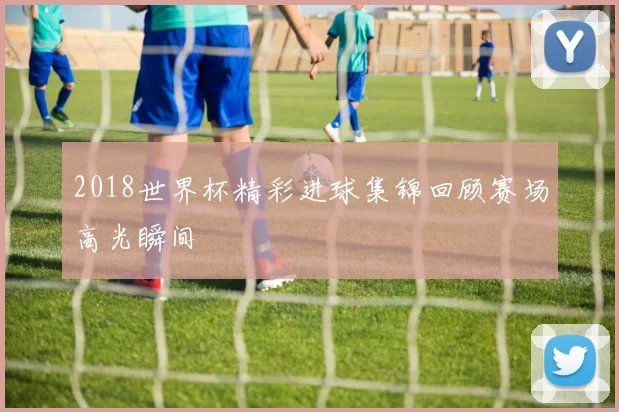 2018世界杯精彩进球集锦回顾赛场高光瞬间