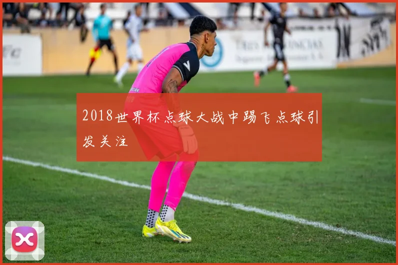 2018世界杯点球大战中踢飞点球引发关注