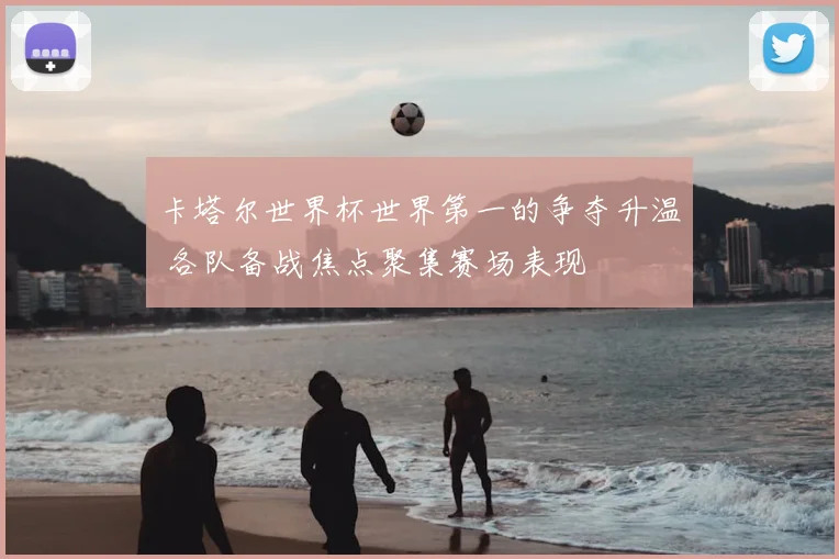 卡塔尔世界杯世界第一的争夺升温 各队备战焦点聚集赛场表现