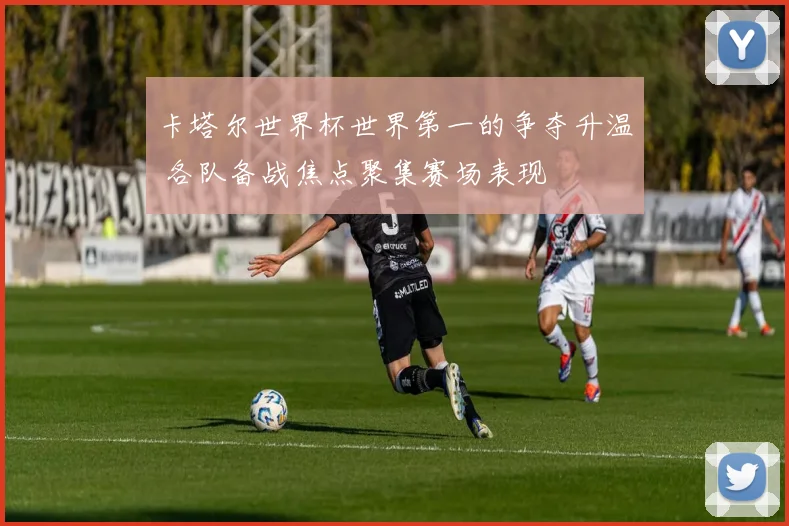 卡塔尔世界杯世界第一的争夺升温 各队备战焦点聚集赛场表现